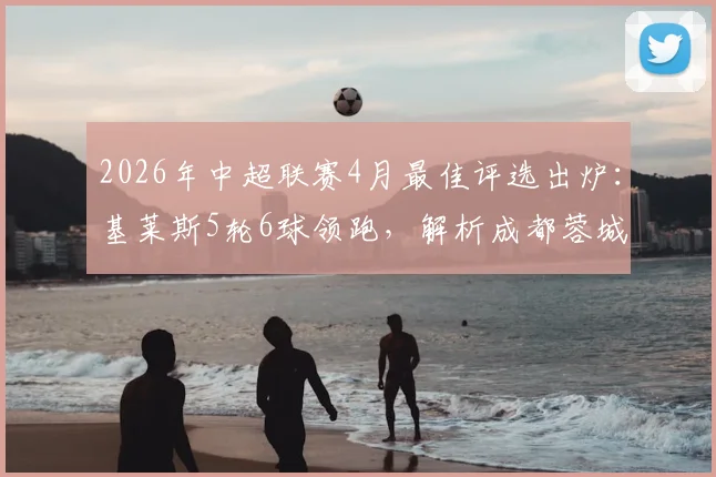 2026年中超联赛4月最佳评选出炉：基莱斯5轮6球领跑，解析成都蓉城双枪入围关键，附月度MVP评选规则详解