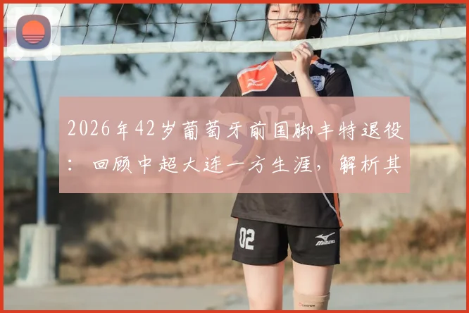 2026年42岁葡萄牙前国脚丰特退役：回顾中超大连一方生涯，解析其退役原因与未来规划