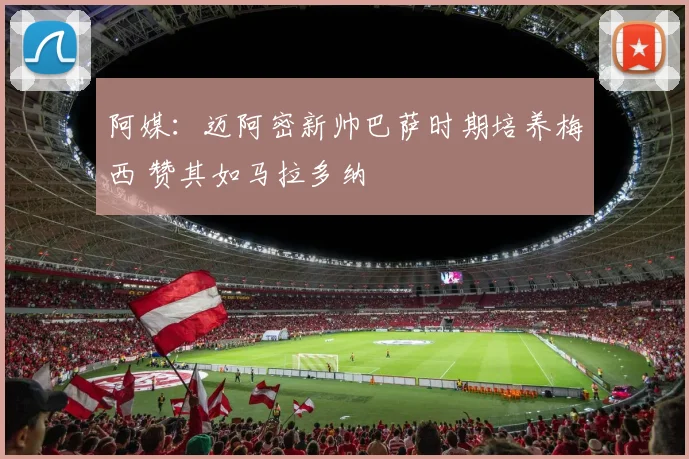 阿媒：迈阿密新帅巴萨时期培养梅西 赞其如马拉多纳