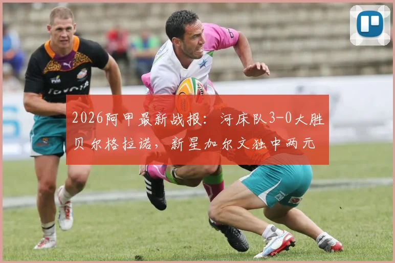 2026阿甲最新战报：河床队3-0大胜贝尔格拉诺，新星加尔文独中两元引爆全场，附赛后深度分析与全场数据回顾