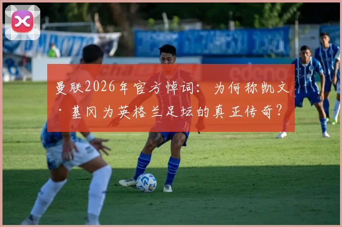 曼联2026年官方悼词：为何称凯文·基冈为英格兰足坛的真正传奇？回顾其辉煌生涯