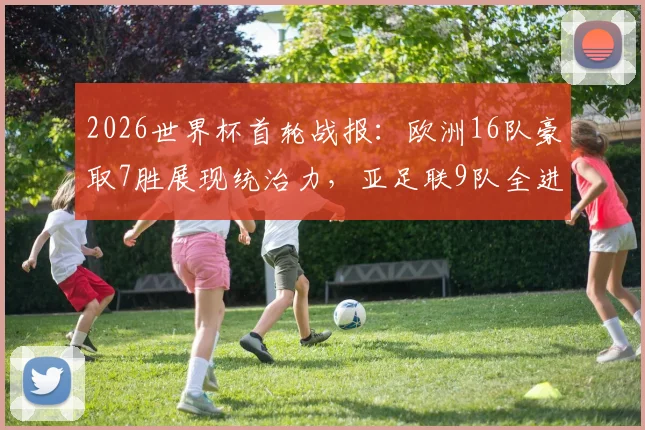 2026世界杯首轮战报：欧洲16队豪取7胜展现统治力，亚足联9队全进球创历史，附各大洲战绩详细对比分析