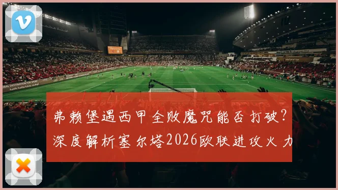 弗赖堡遇西甲全败魔咒能否打破？深度解析塞尔塔2026欧联进攻火力，附关键对决前瞻