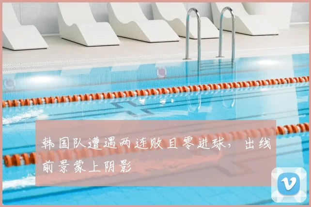 韩国队遭遇两连败且零进球，出线前景蒙上阴影