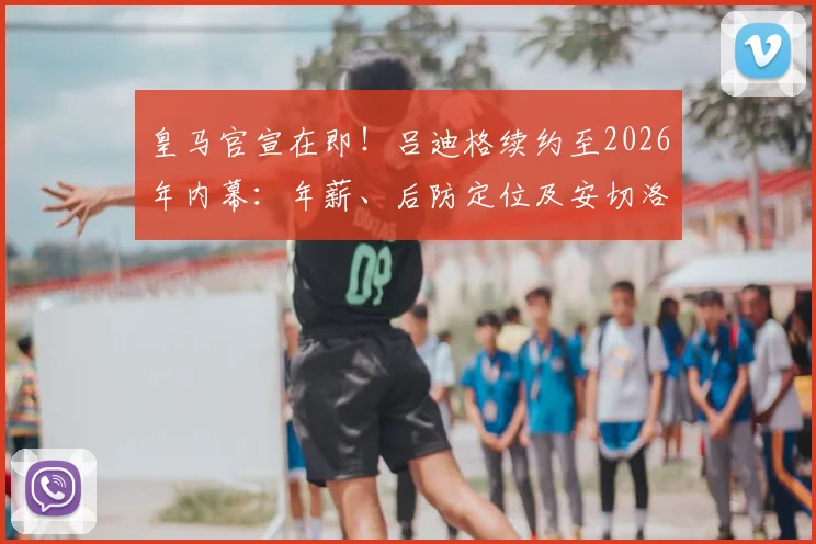 皇马官宣在即！吕迪格续约至2026年内幕：年薪、后防定位及安切洛蒂信任的关键原因