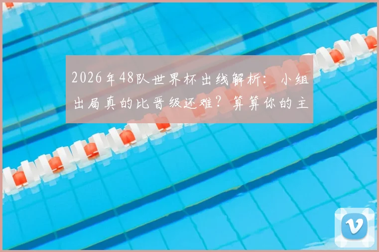 2026年48队世界杯出线解析：小组出局真的比晋级还难？算算你的主队需要几分
