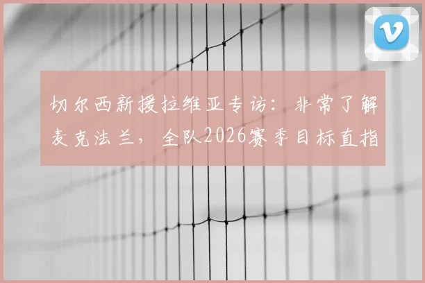 切尔西新援拉维亚专访：非常了解麦克法兰，全队2026赛季目标直指一座奖杯