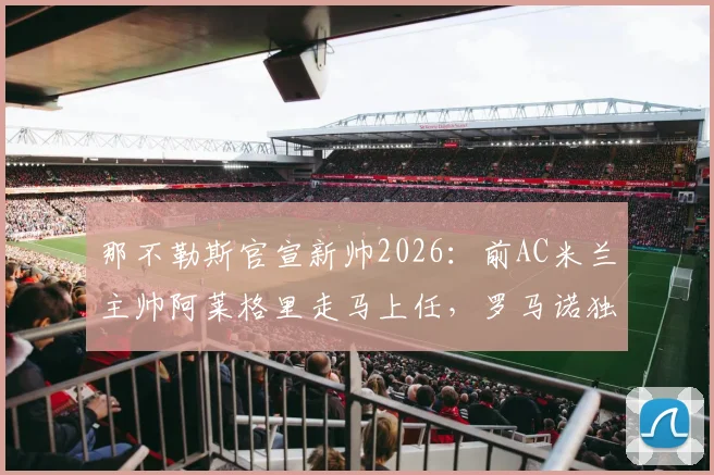 那不勒斯官宣新帅2026：前AC米兰主帅阿莱格里走马上任，罗马诺独家消息确认签约细节