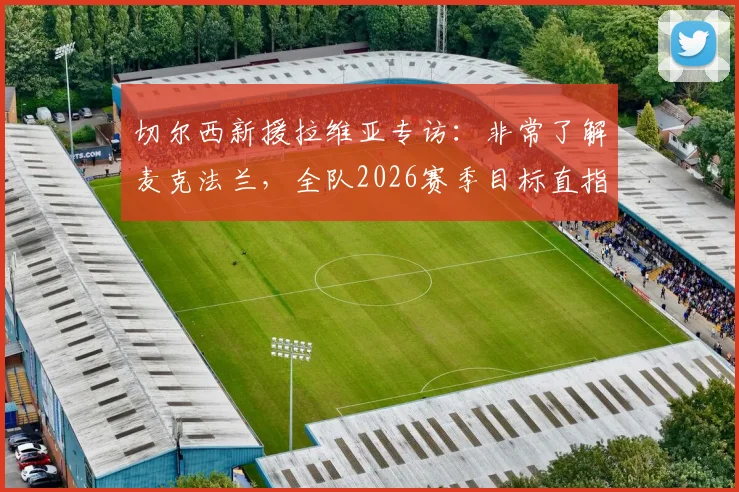 切尔西新援拉维亚专访:非常了解麦克法兰,全队2026赛季目标直指一座奖杯