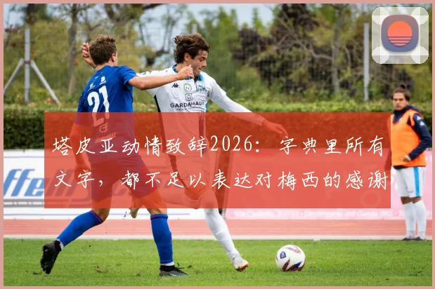 塔皮亚动情致辞2026：字典里所有文字，都不足以表达对梅西的感谢与敬意