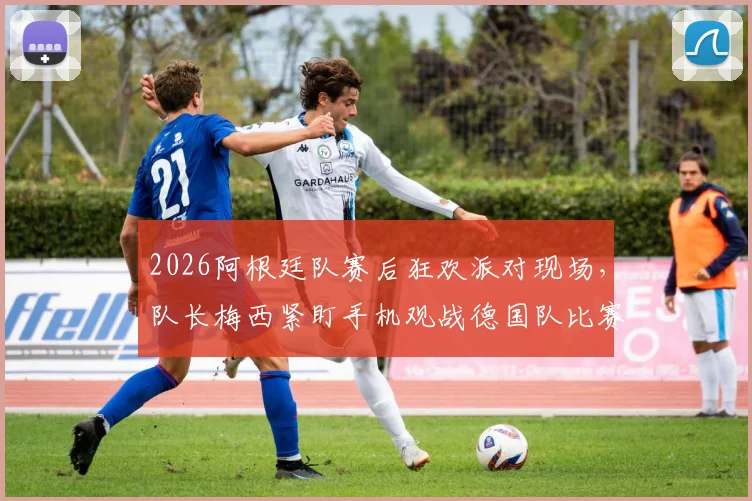 2026阿根廷队赛后狂欢派对现场，队长梅西紧盯手机观战德国队比赛引热议