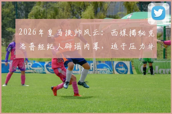 2026年皇马换帅风云：西媒揭秘克洛普经纪人辟谣内幕，迫于压力非直接拒绝