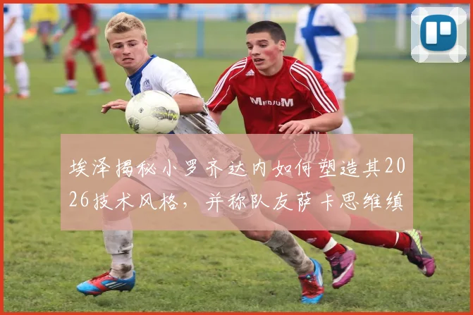 埃泽揭秘小罗齐达内如何塑造其2026技术风格，并称队友萨卡思维缜密棋艺高超
