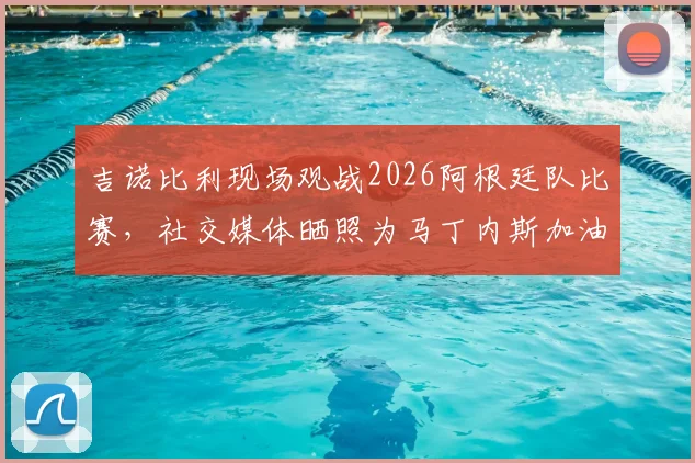 吉诺比利现场观战2026阿根廷队比赛,社交媒体晒照为马丁内斯加油助威,高清现场照片一览