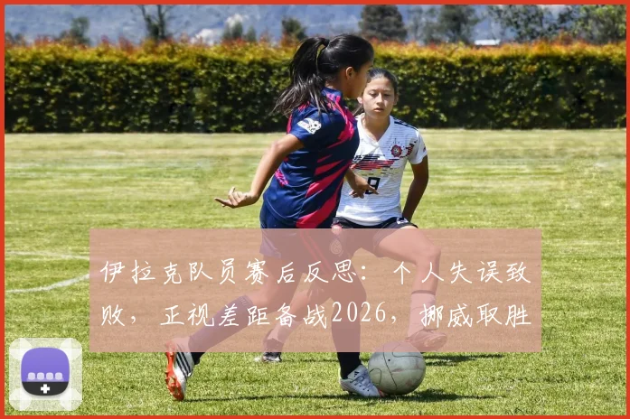 伊拉克队员赛后反思：个人失误致败，正视差距备战2026，挪威取胜经验值得借鉴