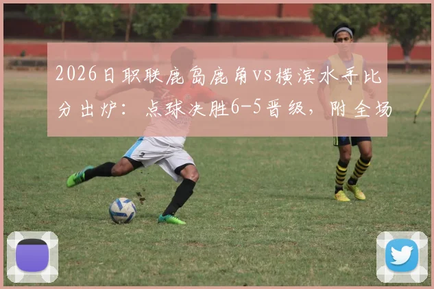 2026日职联鹿岛鹿角vs横滨水手比分出炉：点球决胜6-5晋级，附全场精彩回顾