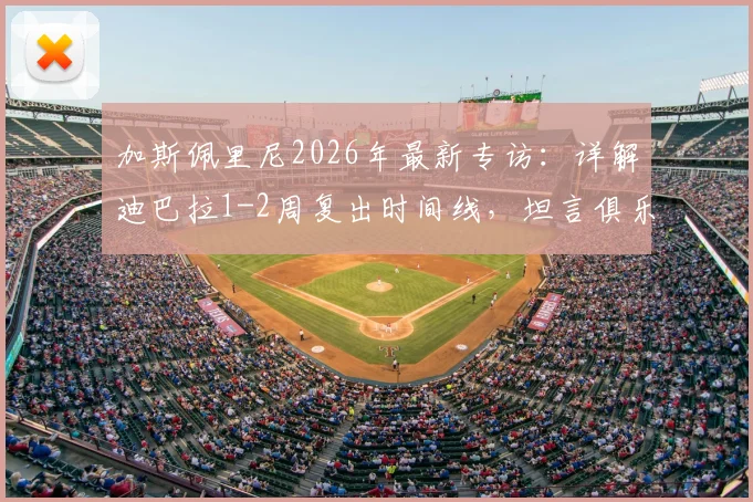 加斯佩里尼2026年最新专访：详解迪巴拉1-2周复出时间线，坦言俱乐部未设争四目标但自己雄心不减