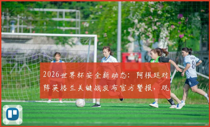 2026世界杯安全新动态：阿根廷对阵英格兰关键战发布官方警报，观赛球迷需知悉的五大安保要点与应对指南