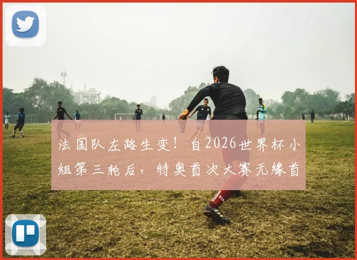 法国队左路生变！自2026世界杯小组第三轮后，特奥首次大赛无缘首发，谁顶了他的位置？