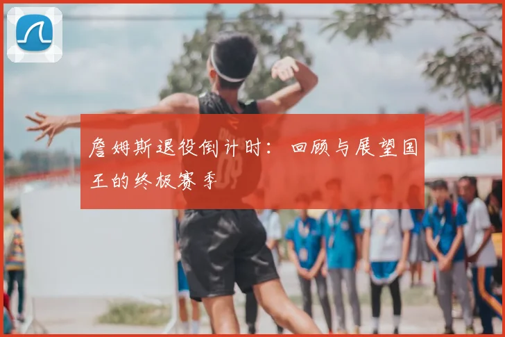 詹姆斯退役倒计时:回顾与展望国王的终极赛季