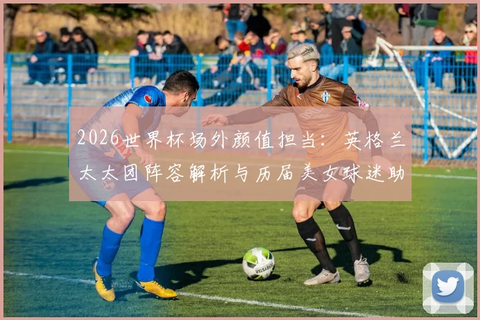 2026世界杯场外颜值担当：英格兰太太团阵容解析与历届美女球迷助阵名场面回顾