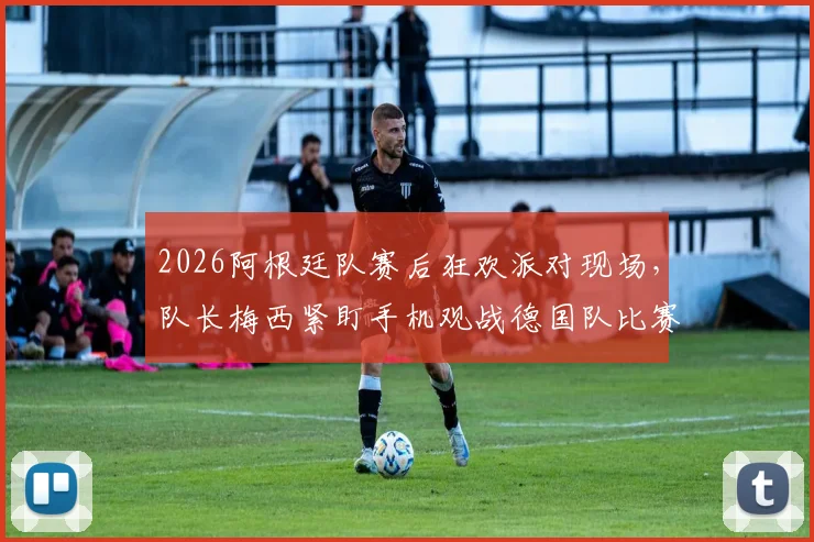 2026阿根廷队赛后狂欢派对现场，队长梅西紧盯手机观战德国队比赛引热议