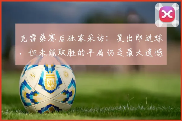 克雷桑赛后独家采访：复出即进球，但未能取胜的平局仍是最大遗憾