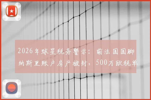2026年球星税务警示：前法国国脚纳斯里账户房产被封，500万欧税单背后的职业球员财务危机解析