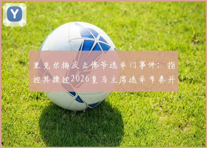 里克尔梅反击佛爷选举门事件：指控其操控2026皇马主席选举节奏并规避竞选保证金规定