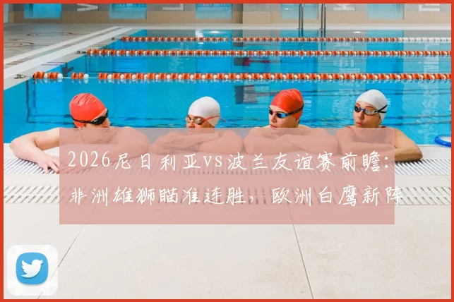 2026尼日利亚vs波兰友谊赛前瞻：非洲雄狮瞄准连胜，欧洲白鹰新阵迎考验，附双方阵容战术解析