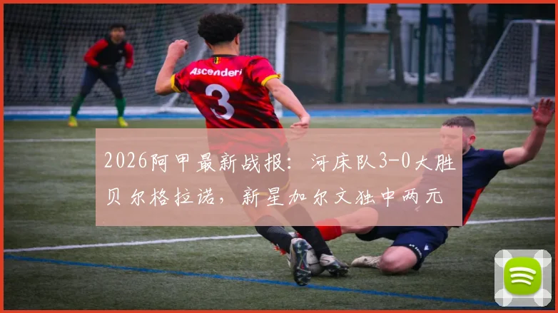 2026阿甲最新战报：河床队3-0大胜贝尔格拉诺，新星加尔文独中两元引爆全场，附赛后深度分析与全场数据回顾