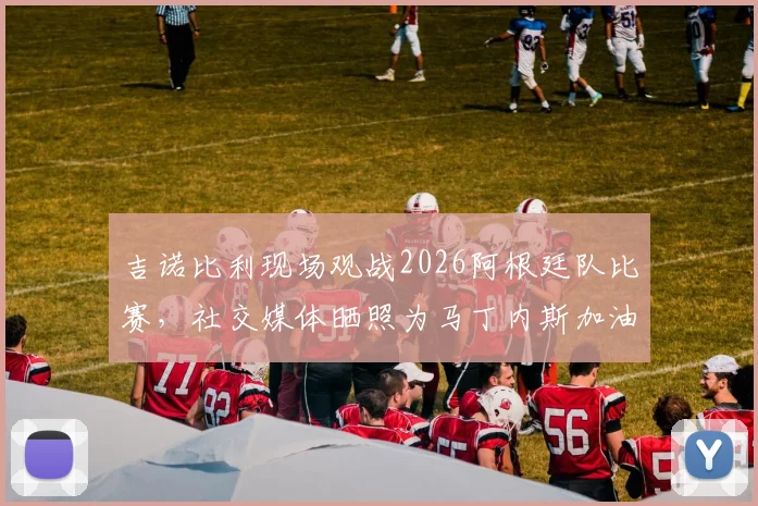 吉诺比利现场观战2026阿根廷队比赛，社交媒体晒照为马丁内斯加油助威，高清现场照片一览