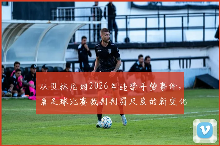 从贝林厄姆2026年违禁手势事件，看足球比赛裁判判罚尺度的新变化与球员沟通技巧