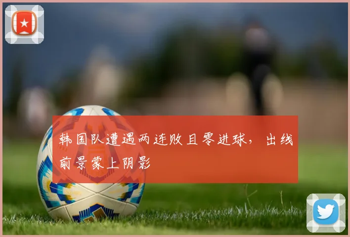 韩国队遭遇两连败且零进球，出线前景蒙上阴影