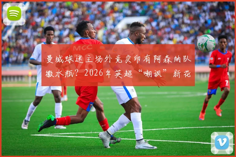 曼城球迷主场外竟卖印有阿森纳队徽水瓶?2026年英超“嘲讽”新花招解读