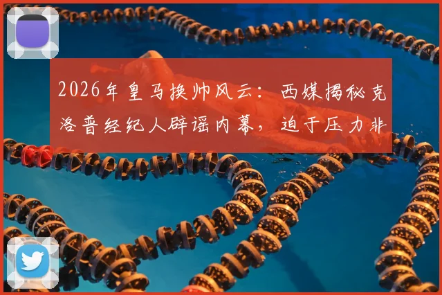 2026年皇马换帅风云：西媒揭秘克洛普经纪人辟谣内幕，迫于压力非直接拒绝