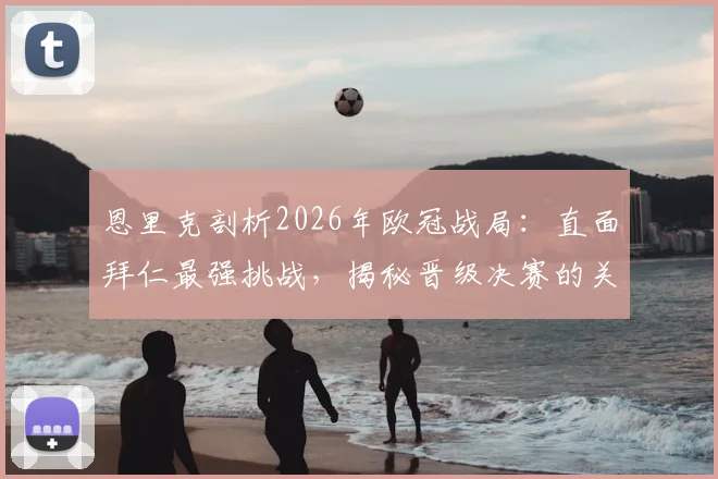 恩里克剖析2026年欧冠战局：直面拜仁最强挑战，揭秘晋级决赛的关键战术部署与心路历程