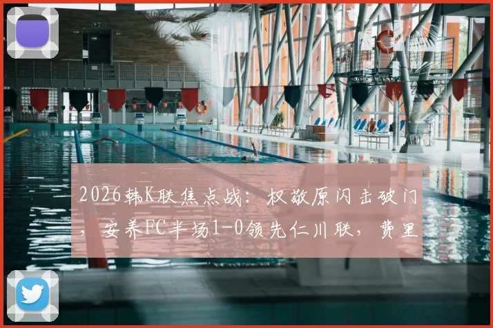 2026韩K联焦点战：权敬原闪击破门，安养FC半场1-0领先仁川联，费里尔屡造威胁