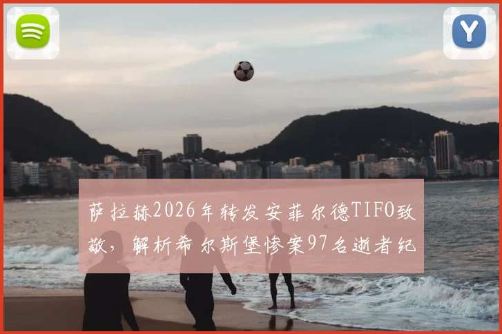 萨拉赫2026年转发安菲尔德TIFO致敬，解析希尔斯堡惨案97名逝者纪念活动与利物浦球迷文化