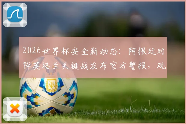 2026世界杯安全新动态：阿根廷对阵英格兰关键战发布官方警报，观赛球迷需知悉的五大安保要点与应对指南