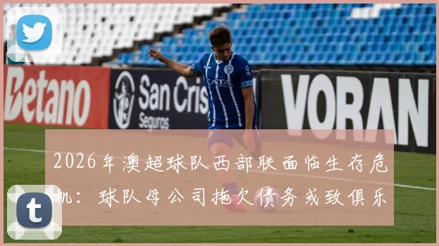 2026年澳超球队西部联面临生存危机：球队母公司拖欠债务或致俱乐部解散，球迷需关注最新动态