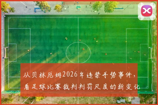 从贝林厄姆2026年违禁手势事件，看足球比赛裁判判罚尺度的新变化与球员沟通技巧