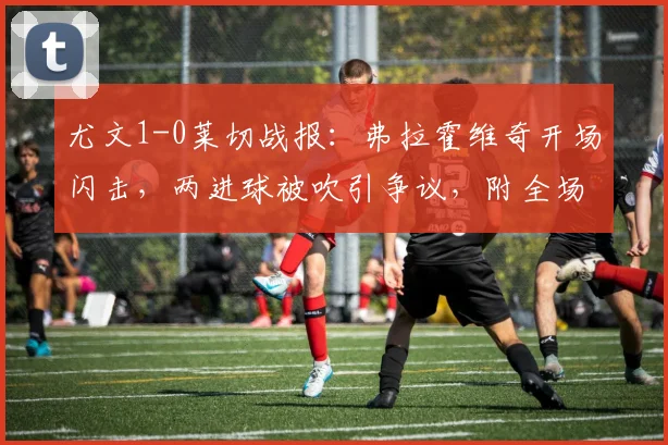 尤文1-0莱切战报：弗拉霍维奇开场闪击，两进球被吹引争议，附全场录像回看链接