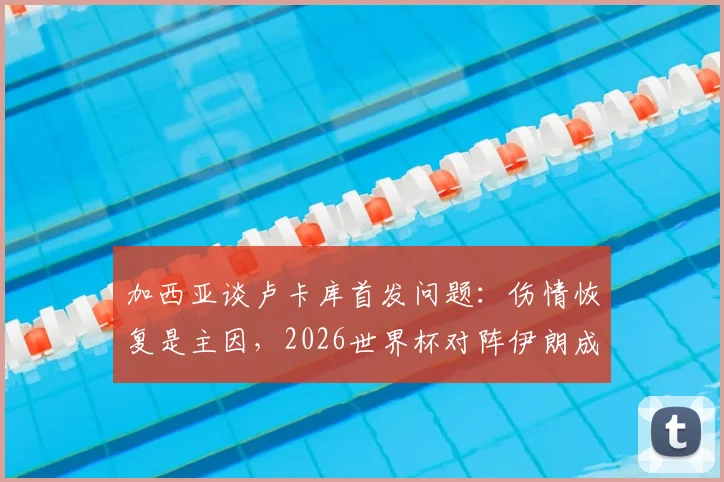 加西亚谈卢卡库首发问题：伤情恢复是主因，2026世界杯对阵伊朗成比利时出线生死战