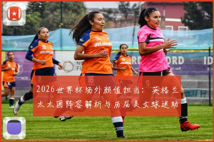 2026世界杯场外颜值担当：英格兰太太团阵容解析与历届美女球迷助阵名场面回顾