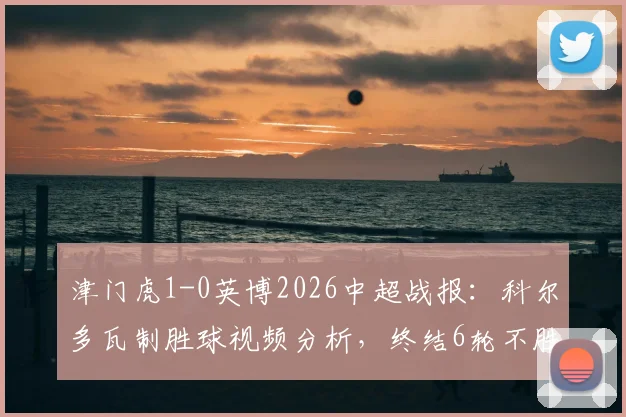 津门虎1-0英博2026中超战报：科尔多瓦制胜球视频分析，终结6轮不胜原因解读
