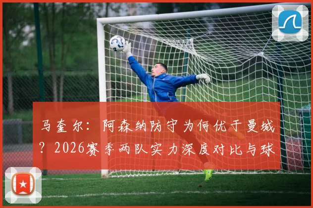 马奎尔：阿森纳防守为何优于曼城？2026赛季两队实力深度对比与球员关键观点解析