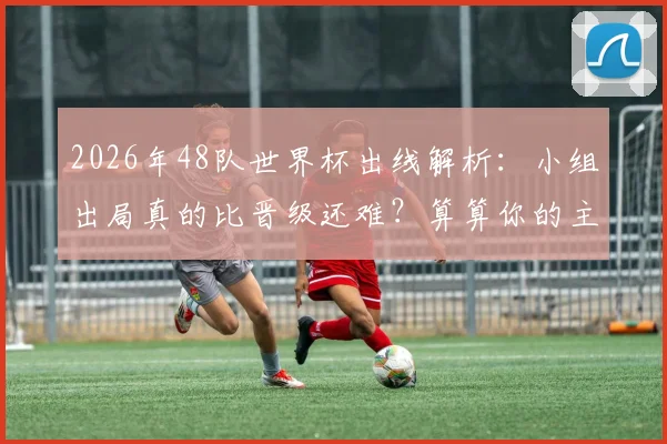 2026年48队世界杯出线解析：小组出局真的比晋级还难？算算你的主队需要几分