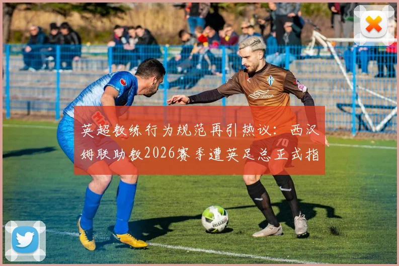 英超教练行为规范再引热议：西汉姆联助教2026赛季遭英足总正式指控，辱骂裁判将面临何种追加处罚？