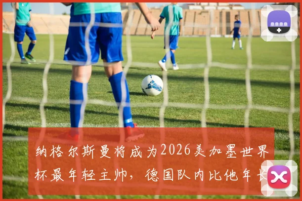 纳格尔斯曼将成为2026美加墨世界杯最年轻主帅，德国队内比他年长的球员多达12人